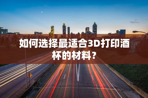 如何选择最适合3D打印酒杯的材料？