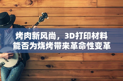 烤肉新风尚，3D打印材料能否为烧烤带来革命性变革？