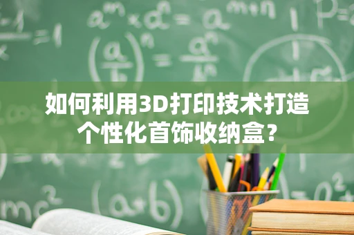 如何利用3D打印技术打造个性化首饰收纳盒？