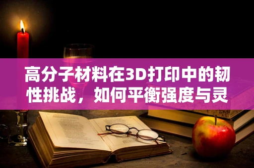 高分子材料在3D打印中的韧性挑战，如何平衡强度与灵活性？