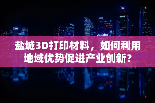 盐城3D打印材料，如何利用地域优势促进产业创新？
