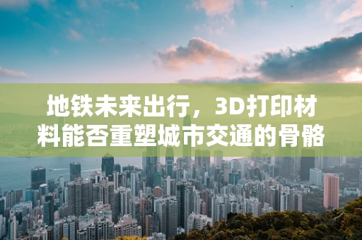 地铁未来出行，3D打印材料能否重塑城市交通的骨骼？