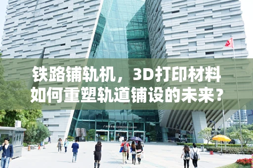 铁路铺轨机，3D打印材料如何重塑轨道铺设的未来？