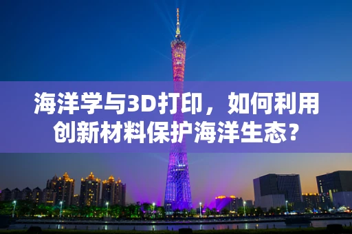 海洋学与3D打印，如何利用创新材料保护海洋生态？