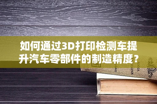 如何通过3D打印检测车提升汽车零部件的制造精度？