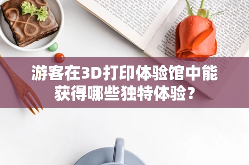 游客在3D打印体验馆中能获得哪些独特体验？