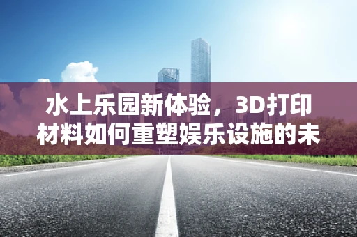 水上乐园新体验，3D打印材料如何重塑娱乐设施的未来？