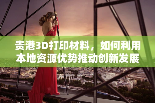 贵港3D打印材料，如何利用本地资源优势推动创新发展？