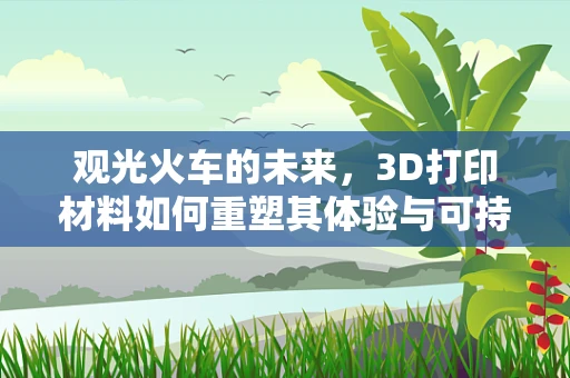 观光火车的未来，3D打印材料如何重塑其体验与可持续性？