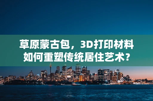 草原蒙古包，3D打印材料如何重塑传统居住艺术？