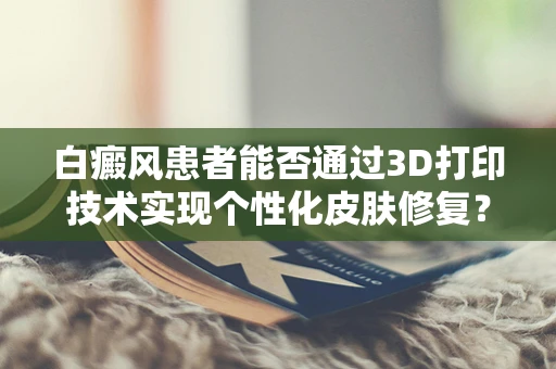 白癜风患者能否通过3D打印技术实现个性化皮肤修复？