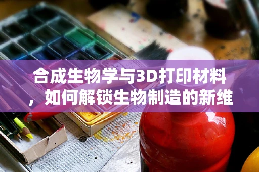 合成生物学与3D打印材料，如何解锁生物制造的新维度？