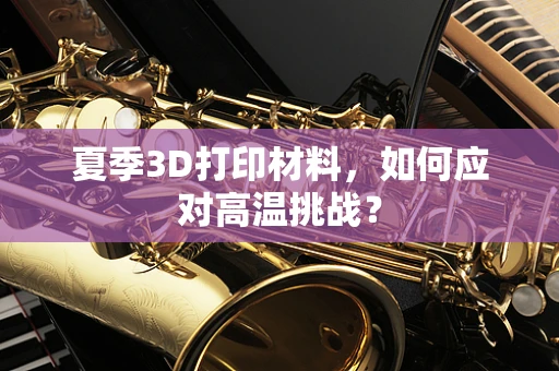 夏季3D打印材料，如何应对高温挑战？