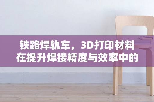 铁路焊轨车，3D打印材料在提升焊接精度与效率中的关键作用？