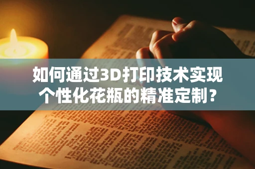 如何通过3D打印技术实现个性化花瓶的精准定制？