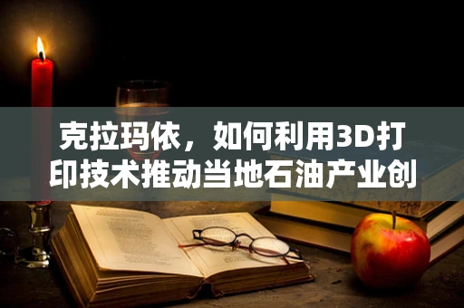克拉玛依，如何利用3D打印技术推动当地石油产业创新？