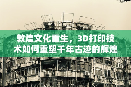 敦煌文化重生，3D打印技术如何重塑千年古迹的辉煌？