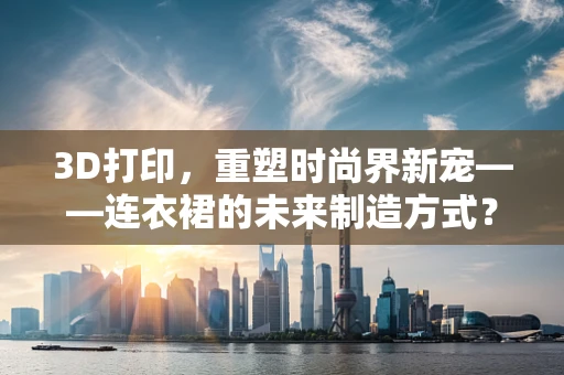 3D打印，重塑时尚界新宠——连衣裙的未来制造方式？