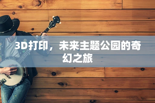 3D打印，未来主题公园的奇幻之旅