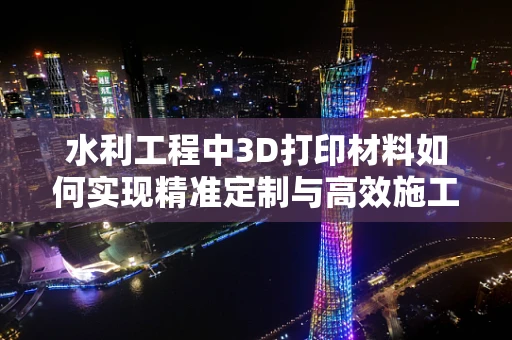 水利工程中3D打印材料如何实现精准定制与高效施工？