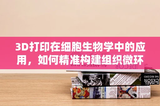 3D打印在细胞生物学中的应用，如何精准构建组织微环境？