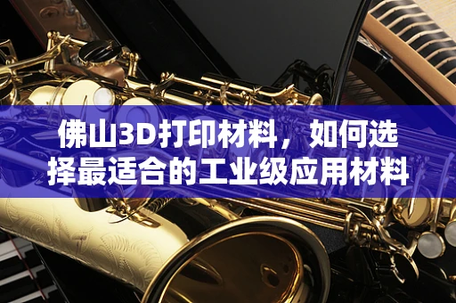 佛山3D打印材料，如何选择最适合的工业级应用材料？