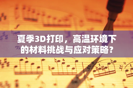 夏季3D打印，高温环境下的材料挑战与应对策略？