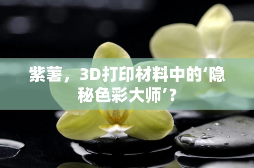 紫薯，3D打印材料中的‘隐秘色彩大师’？