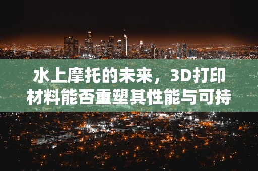 水上摩托的未来，3D打印材料能否重塑其性能与可持续性？