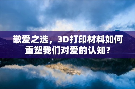 敬爱之选，3D打印材料如何重塑我们对爱的认知？