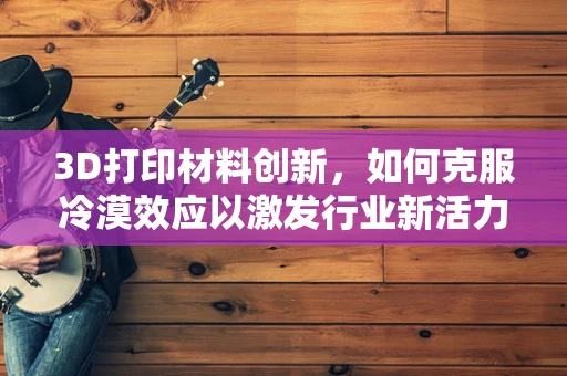 3D打印材料创新，如何克服冷漠效应以激发行业新活力？