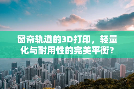窗帘轨道的3D打印，轻量化与耐用性的完美平衡？