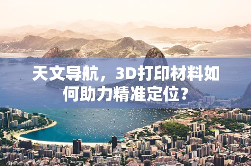 天文导航，3D打印材料如何助力精准定位？