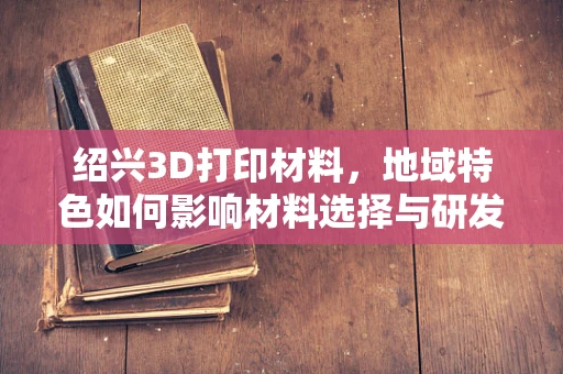 绍兴3D打印材料，地域特色如何影响材料选择与研发？