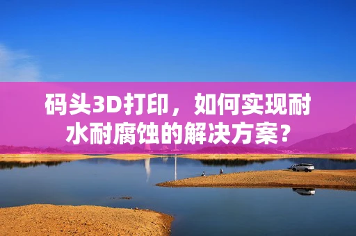 码头3D打印，如何实现耐水耐腐蚀的解决方案？
