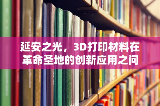 延安之光，3D打印材料在革命圣地的创新应用之问