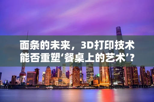 面条的未来，3D打印技术能否重塑‘餐桌上的艺术’？
