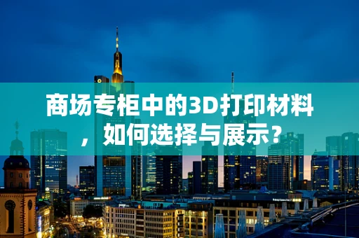 商场专柜中的3D打印材料，如何选择与展示？