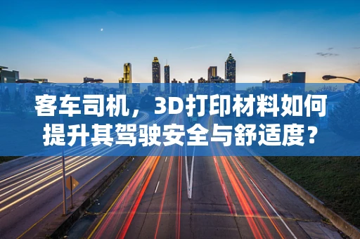 客车司机，3D打印材料如何提升其驾驶安全与舒适度？