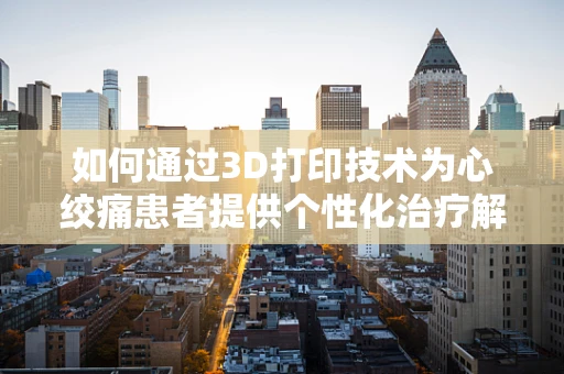如何通过3D打印技术为心绞痛患者提供个性化治疗解决方案？