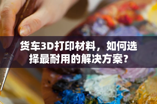 货车3D打印材料，如何选择最耐用的解决方案？