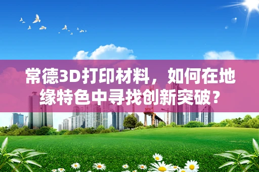 常德3D打印材料，如何在地缘特色中寻找创新突破？
