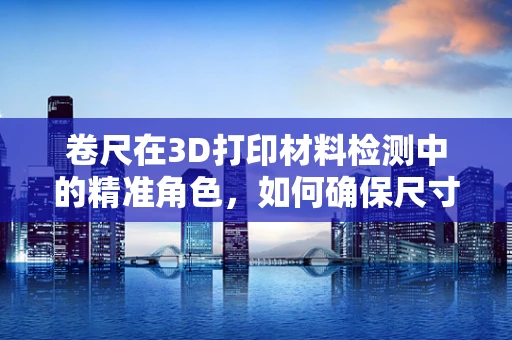 卷尺在3D打印材料检测中的精准角色，如何确保尺寸精度？