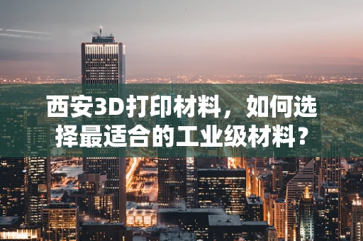 西安3D打印材料，如何选择最适合的工业级材料？
