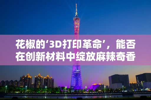 花椒的‘3D打印革命’，能否在创新材料中绽放麻辣奇香？