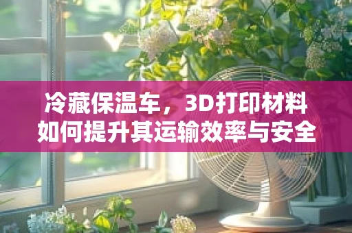 冷藏保温车，3D打印材料如何提升其运输效率与安全？