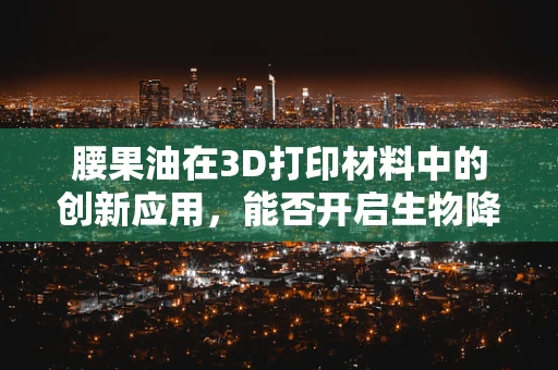 腰果油在3D打印材料中的创新应用，能否开启生物降解材料的新纪元？
