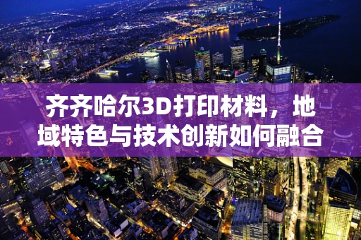 齐齐哈尔3D打印材料，地域特色与技术创新如何融合？