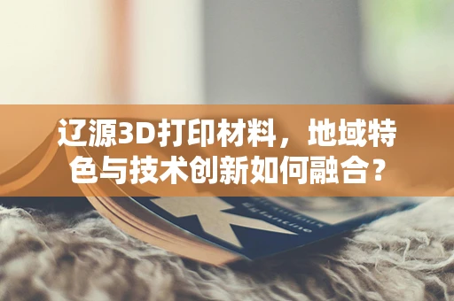 辽源3D打印材料，地域特色与技术创新如何融合？