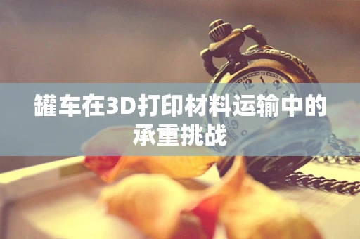 罐车在3D打印材料运输中的承重挑战